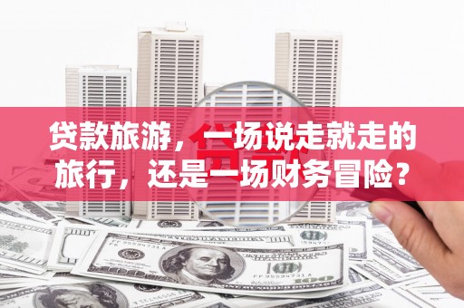 洪雅贷款旅游，一场说走就走的旅行，还是一场财务冒险？