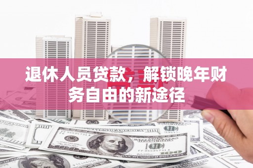 邛崃退休人员贷款，解锁晚年财务自由的新途径