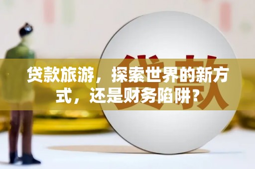 鸡冠贷款旅游，探索世界的新方式，还是财务陷阱？